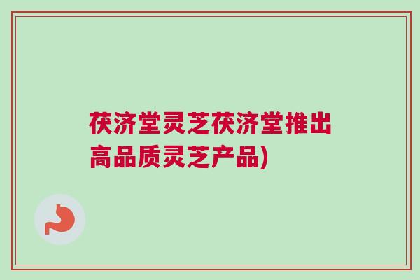 茯济堂灵芝茯济堂推出高品质灵芝产品)