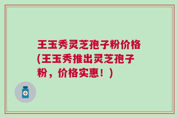 王玉秀灵芝孢子粉价格(王玉秀推出灵芝孢子粉，价格实惠！)