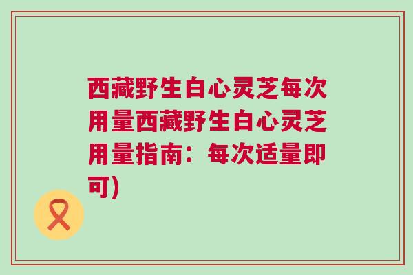 西藏野生白心灵芝每次用量西藏野生白心灵芝用量指南：每次适量即可)