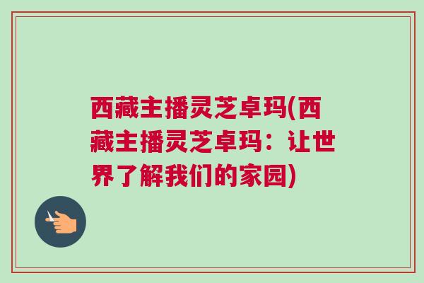 西藏主播灵芝卓玛(西藏主播灵芝卓玛：让世界了解我们的家园)