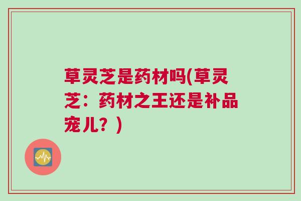 草灵芝是药材吗(草灵芝：药材之王还是补品宠儿？)
