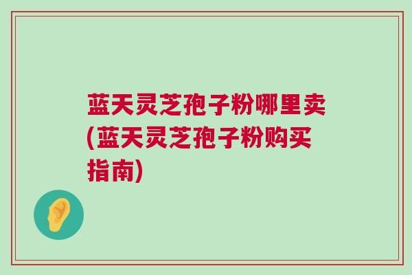 蓝天灵芝孢子粉哪里卖(蓝天灵芝孢子粉购买指南)