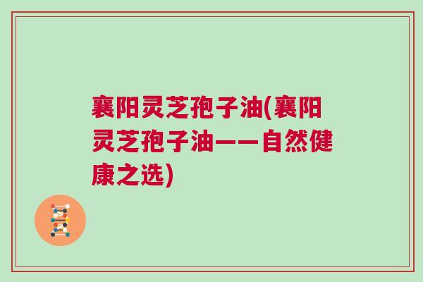 襄阳灵芝孢子油(襄阳灵芝孢子油——自然健康之选) 襄阳灵芝孢子油(襄阳灵芝孢子油——自然健康之选)