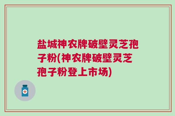 盐城神农牌破壁灵芝孢子粉(神农牌破壁灵芝孢子粉登上市场)
