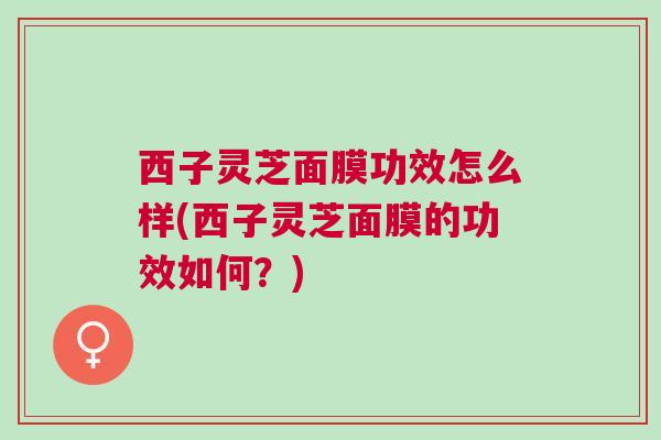 西子灵芝面膜功效怎么样(西子灵芝面膜的功效如何?) 西子灵芝面膜功效怎么样(西子灵芝面膜的功效如何?)