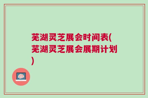 芜湖灵芝展会时间表(芜湖灵芝展会展期计划) 芜湖灵芝展会时间表(芜湖灵芝展会展期计划)
