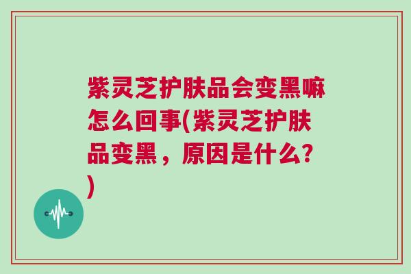紫灵芝护肤品会变黑嘛怎么回事(紫灵芝护肤品变黑，原因是什么？)