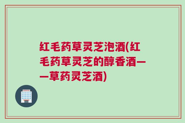 红毛药草灵芝泡酒(红毛药草灵芝的醇香酒——草药灵芝酒)