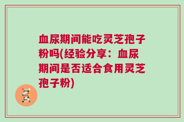 血尿期间能吃灵芝孢子粉吗(经验分享：血尿期间是否适合食用灵芝孢子粉)