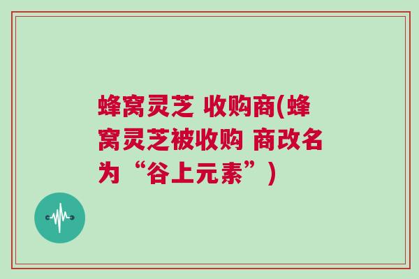 蜂窝灵芝 收购商(蜂窝灵芝被收购 商改名为“谷上元素”)