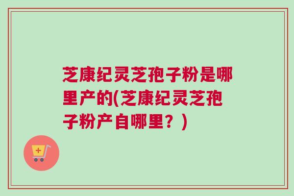 芝康纪灵芝孢子粉是哪里产的(芝康纪灵芝孢子粉产自哪里?) 芝康纪灵芝孢子粉是哪里产的(芝康纪灵芝孢子粉产自哪里?)