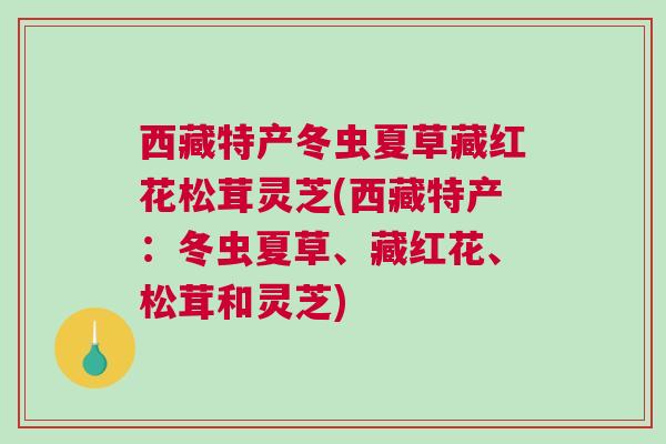 西藏特产冬虫夏草藏红花松茸灵芝(西藏特产：冬虫夏草、藏红花、松茸和灵芝)