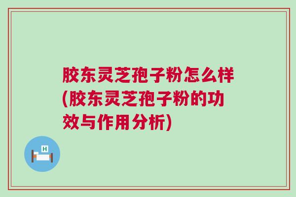 胶东灵芝孢子粉怎么样(胶东灵芝孢子粉的功效与作用分析)