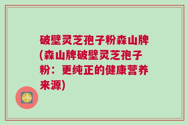 破壁灵芝孢子粉森山牌(森山牌破壁灵芝孢子粉：更纯正的健康营养来源)