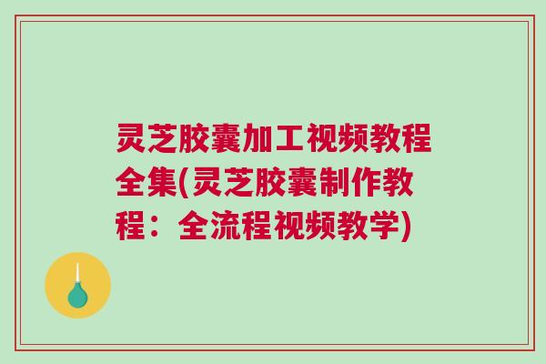 灵芝胶囊加工视频教程全集(灵芝胶囊制作教程：全流程视频教学)