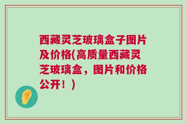 西藏灵芝玻璃盒子图片及价格(高质量西藏灵芝玻璃盒,图片和价格公开!) 西藏灵芝玻璃盒子图片及价格(高质量西藏灵芝玻璃盒,图片和价格公开!)