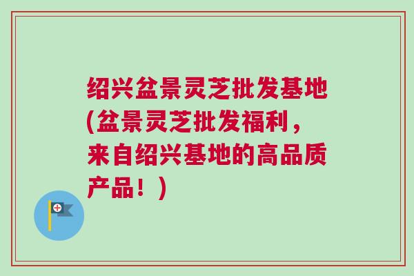 绍兴盆景灵芝批发基地(盆景灵芝批发福利,来自绍兴基地的高品质产品!) 绍兴盆景灵芝批发基地(盆景灵芝批发福利,来自绍兴基地的高品质产品!)