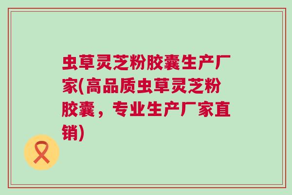 虫草灵芝粉胶囊生产厂家(高品质虫草灵芝粉胶囊，专业生产厂家直销)