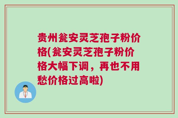 贵州瓮安灵芝孢子粉价格(瓮安灵芝孢子粉价格大幅下调，再也不用愁价格过高啦)