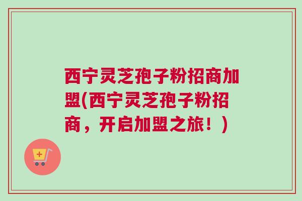 西宁灵芝孢子粉招商加盟(西宁灵芝孢子粉招商，开启加盟之旅！)
