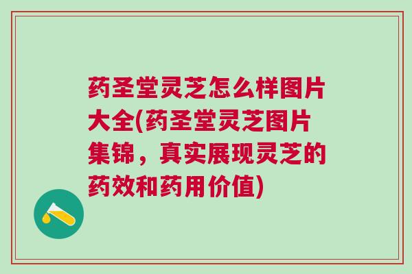 药圣堂灵芝怎么样图片大全(药圣堂灵芝图片集锦，真实展现灵芝的和药用价值)