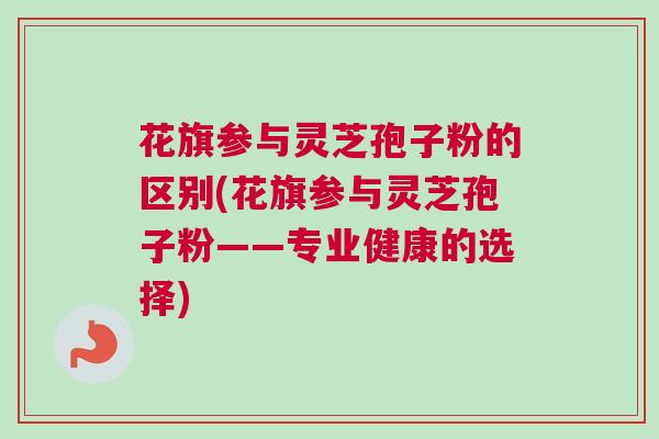 花旗参与灵芝孢子粉的区别(花旗参与灵芝孢子粉——专业健康的选择) 花旗参与灵芝孢子粉的区别(花旗参与灵芝孢子粉——专业健康的选择)