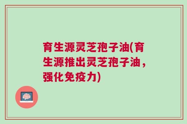 育生源灵芝孢子油(育生源推出灵芝孢子油，强化免疫力)
