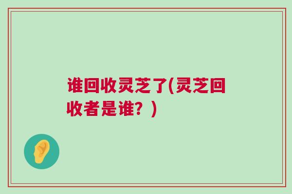 谁回收灵芝了(灵芝回收者是谁？)