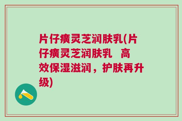 片仔癀灵芝润肤乳(片仔癀灵芝润肤乳  高效保湿滋润，护肤再升级)