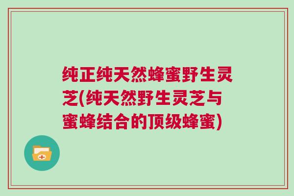 纯正纯天然蜂蜜野生灵芝(纯天然野生灵芝与蜜蜂结合的顶级蜂蜜)