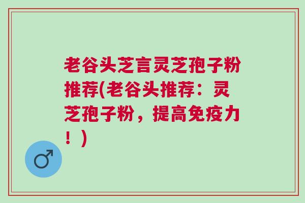 老谷头芝言灵芝孢子粉推荐(老谷头推荐：灵芝孢子粉，提高免疫力！)