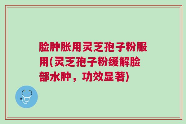 脸肿胀用灵芝孢子粉服用(灵芝孢子粉缓解脸部水肿,功效显著) 脸肿胀用灵芝孢子粉服用(灵芝孢子粉缓解脸部水肿,功效显著)