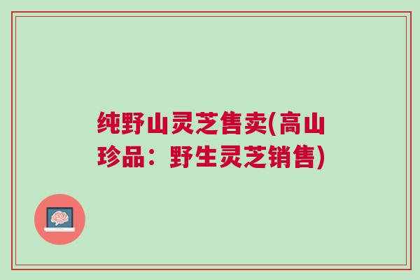 纯野山灵芝售卖(高山珍品：野生灵芝销售)