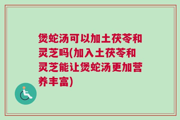 煲蛇汤可以加土茯苓和灵芝吗(加入土茯苓和灵芝能让煲蛇汤更加营养丰富)