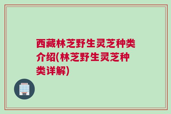 西藏林芝野生灵芝种类介绍(林芝野生灵芝种类详解)
