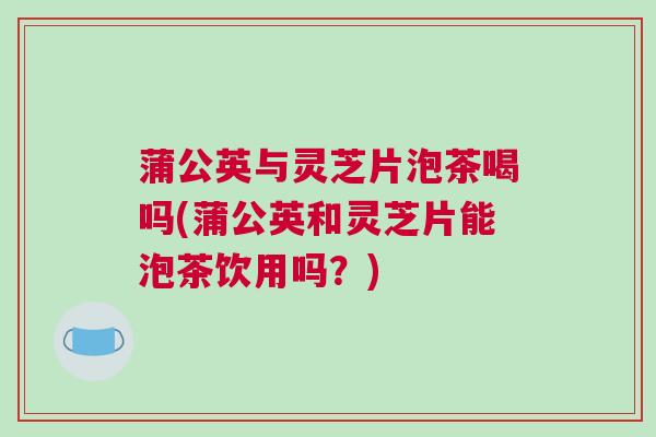 蒲公英与灵芝片泡茶喝吗(蒲公英和灵芝片能泡茶饮用吗？)