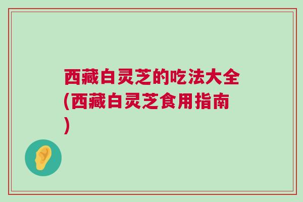 西藏白灵芝的吃法大全(西藏白灵芝食用指南)