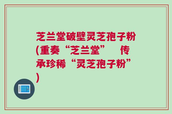 芝兰堂破壁灵芝孢子粉(重奏“芝兰堂”　传承珍稀“灵芝孢子粉”)