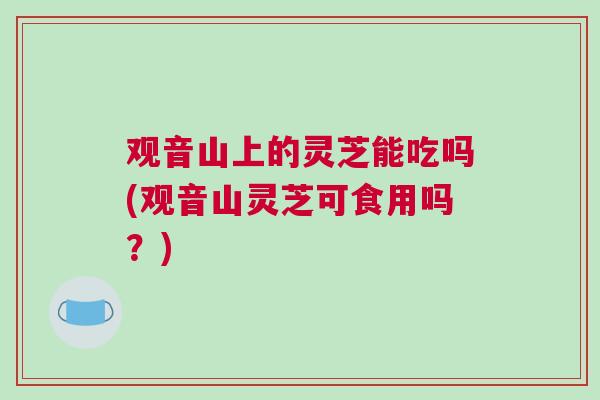 观音山上的灵芝能吃吗(观音山灵芝可食用吗？)