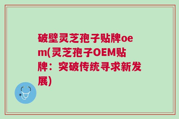 破壁灵芝孢子贴牌oem(灵芝孢子OEM贴牌:突破传统寻求新发展) 破壁灵芝孢子贴牌oem(灵芝孢子OEM贴牌:突破传统寻求新发展)