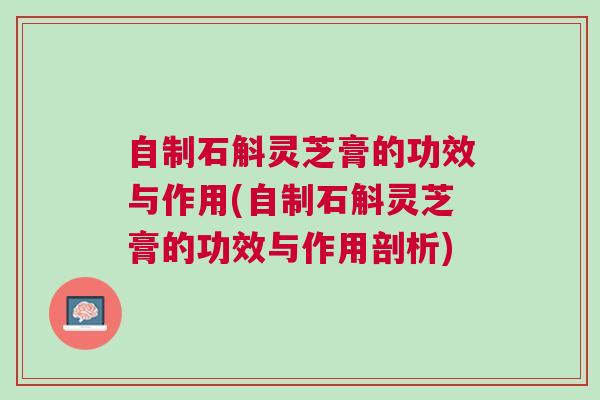 自制石斛灵芝膏的功效与作用(自制石斛灵芝膏的功效与作用剖析)
