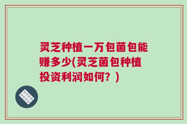 灵芝种植一万包菌包能赚多少(灵芝菌包种植投资利润如何？)