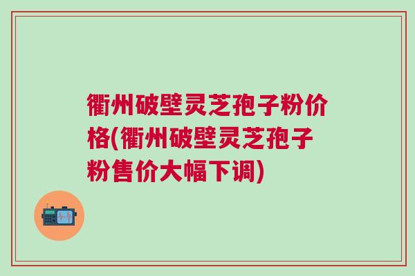 衢州破壁灵芝孢子粉价格(衢州破壁灵芝孢子粉售价大幅下调)