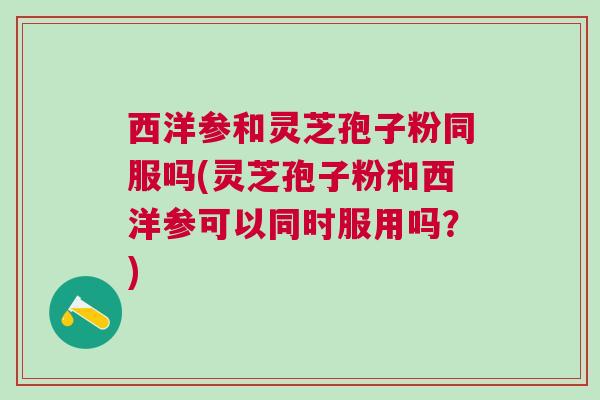 西洋参和灵芝孢子粉同服吗(灵芝孢子粉和西洋参可以同时服用吗?) 西洋参和灵芝孢子粉同服吗(灵芝孢子粉和西洋参可以同时服用吗?)