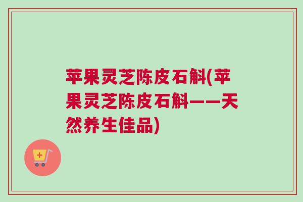苹果灵芝陈皮石斛(苹果灵芝陈皮石斛——天然养生佳品)