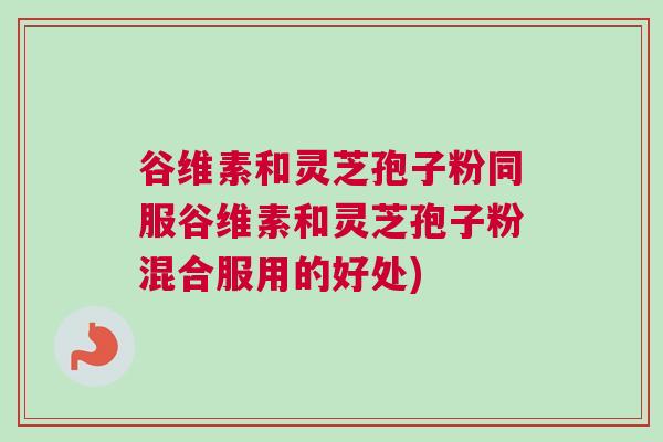 谷维素和灵芝孢子粉同服谷维素和灵芝孢子粉混合服用的好处) 谷维素和灵芝孢子粉同服谷维素和灵芝孢子粉混合服用的好处)