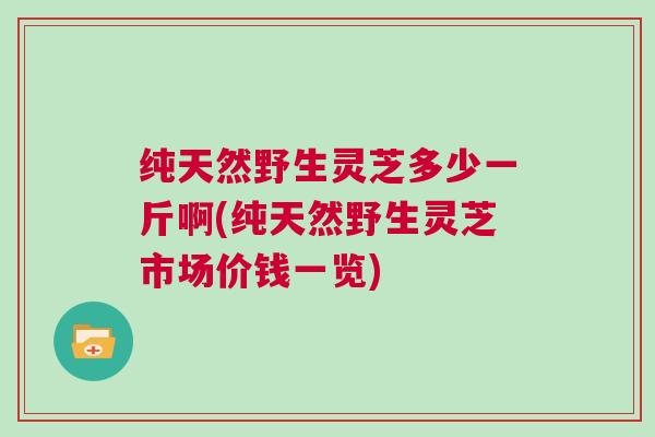 纯天然野生灵芝多少一斤啊(纯天然野生灵芝市场价钱一览)