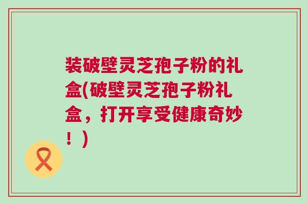 装破壁灵芝孢子粉的礼盒(破壁灵芝孢子粉礼盒，打开享受健康奇妙！)