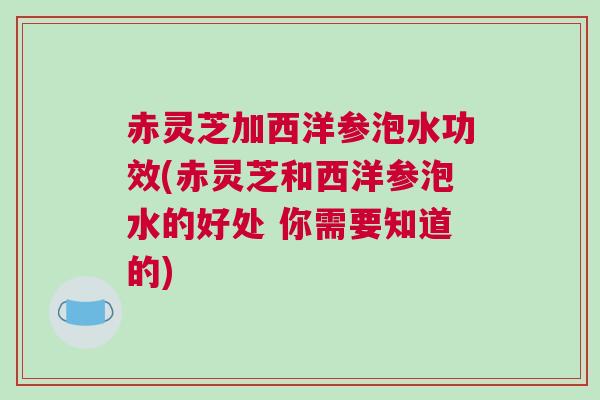 赤灵芝加西洋参泡水功效(赤灵芝和西洋参泡水的好处 你需要知道的)