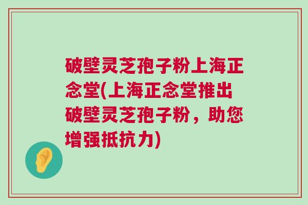 破壁灵芝孢子粉上海正念堂(上海正念堂推出破壁灵芝孢子粉，助您增强抵抗力)